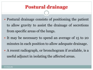 Postural drainage
 Postural drainage consists of positioning the patient
to allow gravity to assist the drainage of secretions
from specific areas of the lungs.
 It may be necessary to spend an average of 15 to 20
minutes in each position to allow adequate drainage.
 A recent radiograph, or bronchogram if available, is a
useful adjunct in isolating the affected areas.
G K Subudhi
 
