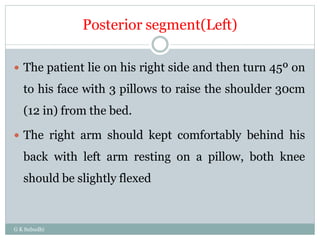 Posterior segment(Left)
G K Subudhi
 The patient lie on his right side and then turn 45º on
to his face with 3 pillows to raise the shoulder 30cm
(12 in) from the bed.
 The right arm should kept comfortably behind his
back with left arm resting on a pillow, both knee
should be slightly flexed
 