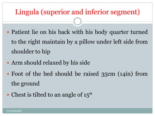 Lingula (superior and inferior segment)
G K Subudhi
 Patient lie on his back with his body quarter turned
to the right maintain by a pillow under left side from
shoulder to hip
 Arm should relaxed by his side
 Foot of the bed should be raised 35cm (14in) from
the ground
 Chest is tilted to an angle of 15º
 