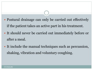  Postural drainage can only be carried out effectively
if the patient takes an active part in his treatment.
 It should never be carried out immediately before or
after a meal.
 It include the manual techniques such as percussion,
shaking, vibration and voluntary coughing.
G K Subudhi
 