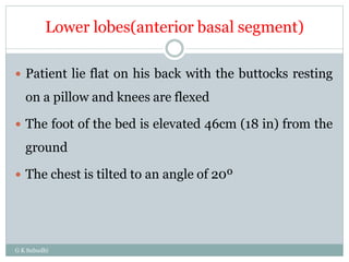 Lower lobes(anterior basal segment)
G K Subudhi
 Patient lie flat on his back with the buttocks resting
on a pillow and knees are flexed
 The foot of the bed is elevated 46cm (18 in) from the
ground
 The chest is tilted to an angle of 20º
 