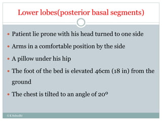 Lower lobes(posterior basal segments)
G K Subudhi
 Patient lie prone with his head turned to one side
 Arms in a comfortable position by the side
 A pillow under his hip
 The foot of the bed is elevated 46cm (18 in) from the
ground
 The chest is tilted to an angle of 20º
 
