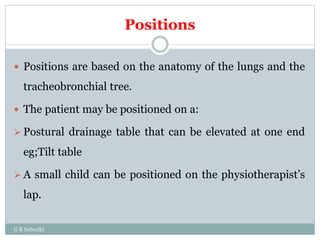 Positions
 Positions are based on the anatomy of the lungs and the
tracheobronchial tree.
 The patient may be positioned on a:
 Postural drainage table that can be elevated at one end
eg;Tilt table
 A small child can be positioned on the physiotherapist’s
lap.
G K Subudhi
 