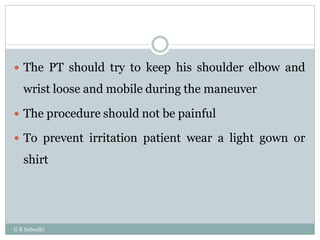 G K Subudhi
 The PT should try to keep his shoulder elbow and
wrist loose and mobile during the maneuver
 The procedure should not be painful
 To prevent irritation patient wear a light gown or
shirt
 