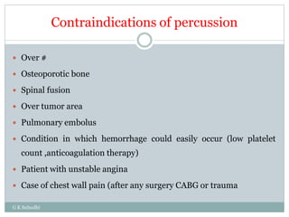 Contraindications of percussion
G K Subudhi
 Over #
 Osteoporotic bone
 Spinal fusion
 Over tumor area
 Pulmonary embolus
 Condition in which hemorrhage could easily occur (low platelet
count ,anticoagulation therapy)
 Patient with unstable angina
 Case of chest wall pain (after any surgery CABG or trauma
 