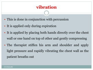 vibration
G K Subudhi
 This is done in conjunction with percussion
 It is applied only during expiration
 It is applied by placing both hands directly over the chest
wall or one hand on top of other and gently compressing
 The therapist stiffen his arm and shoulder and apply
light pressure and rapidly vibrating the chest wall as the
patient breaths out
 