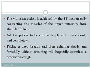 G K Subudhi
 The vibrating action is achieved by the PT isometrically
contracting the muscles of the upper extremity from
shoulder to hand
 Ask the patient to breathe in deeply and exhale slowly
and completely.
 Taking a deep breath and then exhaling slowly and
forcefully without straining will hopefully stimulate a
productive cough
 