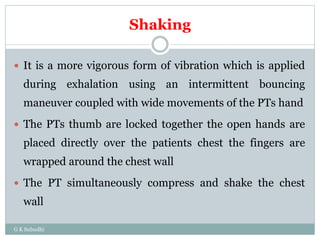 Shaking
G K Subudhi
 It is a more vigorous form of vibration which is applied
during exhalation using an intermittent bouncing
maneuver coupled with wide movements of the PTs hand
 The PTs thumb are locked together the open hands are
placed directly over the patients chest the fingers are
wrapped around the chest wall
 The PT simultaneously compress and shake the chest
wall
 