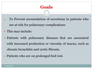 Goals
1. To Prevent accumulation of secretions in patients who
are at risk for pulmonary complications
 This may include:
 Patients with pulmonary diseases that are associated
with increased production or viscosity of mucus, such as
chronic bronchitis and cystic fibrosis.
 Patients who are on prolonged bed rest.
G K Subudhi
 