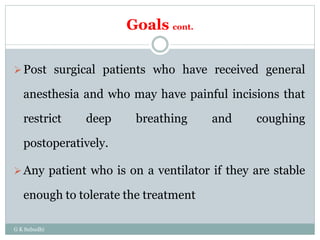 Goals cont.
Post surgical patients who have received general
anesthesia and who may have painful incisions that
restrict deep breathing and coughing
postoperatively.
Any patient who is on a ventilator if they are stable
enough to tolerate the treatment
G K Subudhi
 