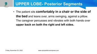 UPPER LOBE- Posterior Segments
• The patient sits comfortably in a chair or the side of
the bed and leans over, arms swinging, against a pillow.
The caregiver percusses and vibrates with both hands over
upper back on both the right and left sides.
Friday, November 25, 2022 www.vipinpatidar.wordpress.com
 