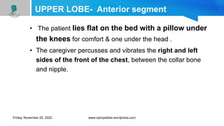 UPPER LOBE- Anterior segment
• The patient lies flat on the bed with a pillow under
the knees for comfort & one under the head .
• The caregiver percusses and vibrates the right and left
sides of the front of the chest, between the collar bone
and nipple.
Friday, November 25, 2022 www.vipinpatidar.wordpress.com
 