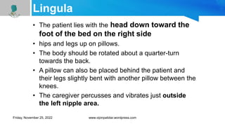 Lingula
• The patient lies with the head down toward the
foot of the bed on the right side
• hips and legs up on pillows.
• The body should be rotated about a quarter-turn
towards the back.
• A pillow can also be placed behind the patient and
their legs slightly bent with another pillow between the
knees.
• The caregiver percusses and vibrates just outside
the left nipple area.
Friday, November 25, 2022 www.vipinpatidar.wordpress.com
 