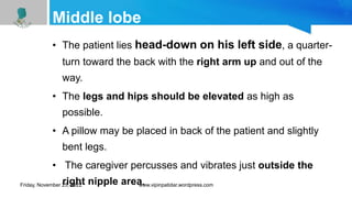 Middle lobe
• The patient lies head-down on his left side, a quarter-
turn toward the back with the right arm up and out of the
way.
• The legs and hips should be elevated as high as
possible.
• A pillow may be placed in back of the patient and slightly
bent legs.
• The caregiver percusses and vibrates just outside the
right nipple area.
Friday, November 25, 2022 www.vipinpatidar.wordpress.com
 