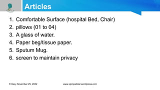 Articles
1. Comfortable Surface (hospital Bed, Chair)
2. pillows (01 to 04)
3. A glass of water.
4. Paper beg/tissue paper.
5. Sputum Mug.
6. screen to maintain privacy
Friday, November 25, 2022 www.vipinpatidar.wordpress.com
 