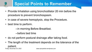 Special Points to Remember
• Provide Inhalation using bronchodilator 20 min before the
procedure to prevent bronchospasm.
• in case of severe hemoptysis, stop the Procedure.
• best time to perform.
–in morning Before Breakfast.
–before bed time
• do not perform postural drainage after taking food.
• The length of the treatment depends on the tolerance of the
patient.
Friday, November 25, 2022 www.vipinpatidar.wordpress.com
 