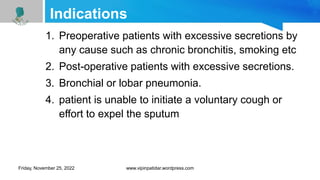 Indications
1. Preoperative patients with excessive secretions by
any cause such as chronic bronchitis, smoking etc
2. Post-operative patients with excessive secretions.
3. Bronchial or lobar pneumonia.
4. patient is unable to initiate a voluntary cough or
effort to expel the sputum
Friday, November 25, 2022 www.vipinpatidar.wordpress.com
 
