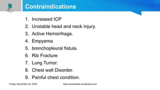 Contraindications
1. Increased ICP
2. Unstable head and neck Injury.
3. Active Hemorrhage.
4. Empyema
5. bronchopleural fistula.
6. Rib Fracture
7. Lung Tumor.
8. Chest wall Disorder.
9. Painful chest condition.
Friday, November 25, 2022 www.vipinpatidar.wordpress.com
 