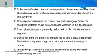  To be most effective, postural drainage should be accompanied by chest
physiotherapy, which includes percussion and vibration, deep breathing
and coughing.
 Once a patient assumes the correct postural drainage position, the
caregiver performs chest percussion and vibration to the desired area.
 Chest physiotherapy is generally performed for 10 minutes on each
segment.
 During this time, the patient is encouraged to take a slow, deep breath
followed by a vigorous cough in an attempt to clear the airways of
mucus.
 This technique should be repeated several times during the chest
physiotherapy session.
Friday, November 25, 2022 www.vipinpatidar.wordpress.com
 