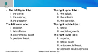 • The left Upper lobe :
I. the apical,
II. the anterior,
III. the posterior.
The left lower lobe :
I. superior,
II. lateral basal
III. anteromedial basal,
IV.posterior basal.
The right upper lobe :
I. the apical,
II. the anterior,
III. the posterior.
The right middle lobe :
I. lateral
II. medial segments.
The right lower lobe :
I. superior,
II. lateral basal
III. anteromedial basal,
IV.posterior basal segments
Friday, November 25, 2022 www.vipinpatidar.wordpress.com
 