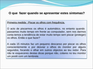 O que  fazer quando se apresentar estes sintomas? Primeira medida : Piscar os olhos com frequência.   O acto de piscarmos os olhos é automático, no entanto quando  passamos muito tempo em frente ao computador, sem nos darmos conta temos a tendência de estar muito tempo sem piscar (proteger) os olhos. Então o que fazer? A cada 15 minutos faz um pequeno descanso por piscar os olhos conscientemente e por desviar o olhos do monitor por alguns segundos, focando o olhar em outros objectos ao teu redor. Para não te esqueceres destas dicas porque não, colares no teu monitor um postit com um lembrete. 