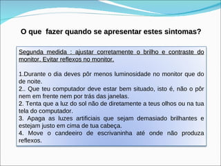 O que  fazer quando se apresentar estes sintomas? Segunda medida : ajustar corretamente o brilho e contraste do monitor. Evitar reflexos no monitor. 1.Durante o dia deves pôr menos luminosidade no monitor que do de noite. 2. . Que teu computador deve estar bem situado, isto é, não o pôr nem em frente nem por trás das janelas.  2 . Tenta que a luz do sol não de diretamente a teus olhos ou na tua tela do computador.  3 . Apaga as luzes artificiais que sejam demasiado brilhantes e estejam justo em cima de tua cabeça.  4 . Move o candeeiro de escrivaninha até onde não produza reflexos. 