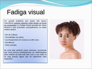 Fadiga visual Um grande problema que quase não damos importância  quando estamos muito tempo na frente do computador  é a Fadiga Visual causada por vários factores e que acarretam, principalmente, os males citados abaixo: Dor de Cabeça;  Vermelhidão nos olhos;  Lacrimejamento em excesso ou olho seco;  Sonolência;  Vista cansada.  Se você está sentindo esses sintomas, recomendo que você procure imediatamente um oftalmologista para verificar se está tudo bem com a sua visão ou se será preciso algum tipo de tratamento mais específico. 