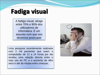 Fadiga visual A fadiga visual, atinge entre 70% e 90% dos utilizadores de informática. É um assunto com que nos devemos preocupar Uma pesquisa recentemente realizada com 2 mil pacientes que usam o computador de 12 a 14 horas por dia revelou uma relação directa entre o mau uso do PC e o aumento de olho seco e até da miopia entre crianças .  