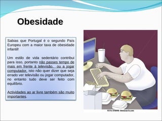 Obesidade Sabias que Portugal é o segundo País Europeu com a maior taxa de obesidade infantil! Um estilo de vida sedentário contribui para isso, portanto  não passes tempo de mais em frente à televisão,  ou a jogar computador,  isto não quer dizer que seja errado ver televisão ou jogar computador, no entanto tudo deve ser feito com equilíbrio. Actividades ao ar livre também são muito importantes .  
