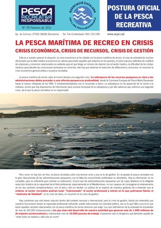 POSTURA OFICIAL
                                                                                               COMUNICAT
                                                                                                DE LA PESCA
                                                                                                 URGENT
       Nº 29 Febrero de 2011                                                                    RECREATIVA
Ap. de Correus 37056 08080 Barcelona · Tel. Fax Contestador 902 120 298                       www.acpr.cat


LA PESCA MARÍTIMA DE RECREO EN CRISIS
CRISIS ECONÓMICA, CRISIS DE RECURSOS, CRISIS DE GESTIÓN
     Esta es a nuestro parecer la situación, la crisis económica se ha cebado con la pesca marítima de recreo, el cese de actividad de muchos
aﬁcionados por la falta medios económicos es notoria para todos aquellos que estamos en los puertos, el cierre parcial y deﬁnitivo de multitud
de empresas y comercios relacionados es evidente para el que tenga un mínimo de relación con el sector náutico, la diﬁcultad de los clubes
náuticos para atender las concesiones portuarias es conocida, solo hay que observar la reducción de aﬁliaciones y concursos, en resumen la
crisis económica general asﬁxia a la pesca recreativa.

     La pesca marítima de recreo sufre al mismo tiempo una segunda crisis. La sobrepesca de los recursos pesqueros es clara y las
administraciones deben proceder a una reforma pesquera en profundidad; desde la Comisaria Europea de Pesca María Damanaki
hasta la menos inﬂuyente de las ONG´S medioambientalistas nos lo recuerdan a diario. La sobrepesca no ha aparecido de la noche a la
mañana, ocurre que hoy disponemos de información para conocer el porqué de la sobrepesca y por ello sabemos que sufrimos una segunda
crisis, de la que la pesca recreativa no es responsable.




    Pero como no hay dos sin tres, la pesca recreativa sufre una tercera crisis y esa es la de gestión. En el pasado la pesca recreativa era
la gran desconocida de las administraciones pesqueras y en la falta de conocimiento justiﬁcaban su desinterés. Hoy la información no es
completa, pero es suﬁciente para orientar su ordenación. Ocurre que las administraciones pesqueras uno de cuyos objetivos es la obligada
reducción drástica de la capacidad de la ﬂota profesional, especialmente en el Mediterráneo, no son capaces de compaginar el ordenamiento
de los dos sectores complementarios, uno al alza y otro en declive. La actitud de la mayoría de nuestros gestores da a entender que al
ordenar al sector recreativo podrían estar “traicionando” al sector profesional y entran en lo que podríamos llamar el
“síndrome de ﬁdelidad”, en la crisis de ideas, en resumen en la crisis de gestión.

    Hay cuestiones que solo tienen solución dentro del contexto nacional o internacional, pero la crisis de gestión, dando por entendido que
nuestros funcionarios tienen la capacidad profesional suﬁciente, puede solucionarse con voluntad política, eso es lo que falta y eso es lo que
todos aquellos sectores relacionados con la pesca marítima de recreo tenemos que exigir: Los que disfrutamos de la actividad los tripulantes
de mas de 100.000 embarcaciones y los que viven del desarrollo de nuestra actividad que generan más de 1.000 millones de
de impacto socioeconómico y representan más de 10.000 puestos de trabajo. Esperemos que no tengamos que lamentar aquello de
“entre todos la mataron y ella sola se murió”
 
