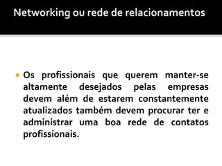  Os profissionais que querem manter-se
altamente desejados pelas empresas
devem além de estarem constantemente
atualizados também devem procurar ter e
administrar uma boa rede de contatos
profissionais.
 