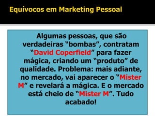 Algumas pessoas, que são
verdadeiras “bombas”, contratam
“David Coperfield” para fazer
mágica, criando um “produto” de
qualidade. Problema: mais adiante,
no mercado, vai aparecer o “Mister
M” e revelará a mágica. E o mercado
está cheio de “Mister M”. Tudo
acabado!
 