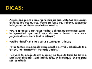    As pessoas que não enxergam seus próprios defeitos costumam
    enxergá-los nos outros, como se fosse seu reflexo, causando
    intrigas e conflitos nos relacionamentos.
   • Para aprender a conhecer melhor a si mesmo como pessoa; é
   indispensável que você seja sincero e honesto em seus
    julgamentos internos (auto avaliação)
   • Saiba identificar a hora certa e com quem brincar;
   • Não tente ser íntimo de quem não lhe permitiu tal atitude fale
    em seu nome e não em nome de outro(s)
   •Se você for amigo de um superior, no local de trabalho trate-o
    profissionalmente, sem intimidades. A hierarquia existe para
    ser respeitada.
 