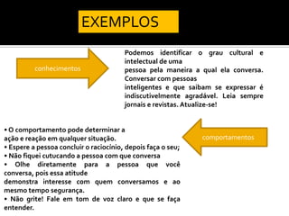 EXEMPLOS
                                        Podemos identificar o grau cultural e
                                        intelectual de uma
          conhecimentos                 pessoa pela maneira a qual ela conversa.
                                        Conversar com pessoas
                                        inteligentes e que saibam se expressar é
                                        indiscutivelmente agradável. Leia sempre
                                        jornais e revistas. Atualize-se!


• O comportamento pode determinar a
ação e reação em qualquer situação.                           comportamentos
• Espere a pessoa concluir o raciocínio, depois faça o seu;
• Não fiquei cutucando a pessoa com que conversa
• Olhe diretamente para a pessoa que você
conversa, pois essa atitude
demonstra interesse com quem conversamos e ao
mesmo tempo segurança.
• Não grite! Fale em tom de voz claro e que se faça
entender.
 