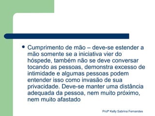  Cumprimento  de mão – deve-se estender a
 mão somente se a iniciativa vier do
 hóspede, também não se deve conversar
 tocando as pessoas, demonstra excesso de
 intimidade e algumas pessoas podem
 entender isso como invasão de sua
 privacidade. Deve-se manter uma distância
 adequada da pessoa, nem muito próximo,
 nem muito afastado
                           Profª Kelly Sabrina Fernandes
 