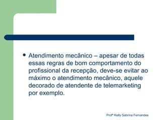  Atendimento  mecânico – apesar de todas
 essas regras de bom comportamento do
 profissional da recepção, deve-se evitar ao
 máximo o atendimento mecânico, aquele
 decorado de atendente de telemarketing
 por exemplo.


                             Profª Kelly Sabrina Fernandes
 