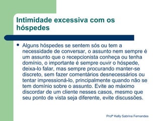 Intimidade excessiva com os
hóspedes

   Alguns hóspedes se sentem sós ou tem a
    necessidade de conversar, o assunto nem sempre é
    um assunto que o recepcionista conheça ou tenha
    domínio, o importante é sempre ouvir o hóspede,
    deixa-lo falar, mas sempre procurando manter-se
    discreto, sem fazer comentários desnecessários ou
    tentar impressioná-lo, principalmente quando não se
    tem domínio sobre o assunto. Evite ao máximo
    discordar de um cliente nesses casos, mesmo que
    seu ponto de vista seja diferente, evite discussões.


                                      Profª Kelly Sabrina Fernandes
 