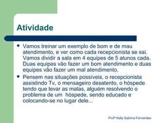Atividade

   Vamos treinar um exemplo de bom e de mau
    atendimento, e ver como cada recepcionista se sai.
    Vamos dividir a sala em 4 equipes de 5 alunos cada.
    Duas equipes vão fazer um bom atendimento e duas
    equipes vão fazer um mal atendimento.
   Pensem nas situações possíveis, o recepcionista
    assistindo Tv, o mensageiro desatento, o hóspede
    tendo que levar as malas, alguém resolvendo o
    problema de um hóspede, sendo educado e
    colocando-se no lugar dele...


                                      Profª Kelly Sabrina Fernandes
 