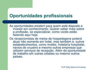 Oportunidades profissionais

As oportunidades existem para quem está disposto a
  investir em conhecimento. Querer saber mais sobre
  a profissão, se especializar, como vocês estão
  fazendo aqui hoje.
Os recepcionistas de meios de hospedagens poderá
  atuar não somente em hotel, mas também e, outros
  estabelecimentos, como motéis, hotelaria hospitalar,
  navios de cruzeiro e mesmo outras empresas que
  utilizem serviços de recepção. Além da oportunidade
  de trabalho em outras cidades ou mesmo outros
  países.


                                    Profª Kelly Sabrina Fernandes
 