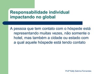 Responsabilidade individual
impactando no global

A pessoa que tem contato com o hóspede está
  representando muitas vezes, não somente o
  hotel, mas também a cidade ou estado com
  a qual aquele hóspede está tendo contato




                             Profª Kelly Sabrina Fernandes
 