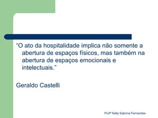 “O ato da hospitalidade implica não somente a
  abertura de espaços físicos, mas também na
  abertura de espaços emocionais e
  intelectuais.”

Geraldo Castelli



                              Profª Kelly Sabrina Fernandes
 