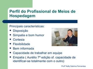 Perfil do Profissional de Meios de
Hospedagem

Principais características:
 Disposição
 Simpatia e bom humor
 Cortesia
 Flexibilidade
 Bem informada
 Capacidade de trabalhar em equipe
 Empatia ( Aurélio 7ª edição sf. capacidade de
   identificar-se totalmente com o outro)
                                    Profª Kelly Sabrina Fernandes
 