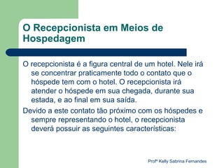O Recepcionista em Meios de
Hospedagem

O recepcionista é a figura central de um hotel. Nele irá
  se concentrar praticamente todo o contato que o
  hóspede tem com o hotel. O recepcionista irá
  atender o hóspede em sua chegada, durante sua
  estada, e ao final em sua saída.
Devido a este contato tão próximo com os hóspedes e
  sempre representando o hotel, o recepcionista
  deverá possuir as seguintes características:



                                      Profª Kelly Sabrina Fernandes
 