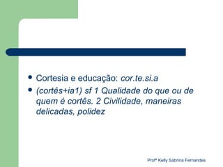  Cortesia e educação: cor.te.si.a
 (cortês+ia1) sf 1 Qualidade do que ou de
  quem é cortês. 2 Civilidade, maneiras
  delicadas, polidez




                              Profª Kelly Sabrina Fernandes
 