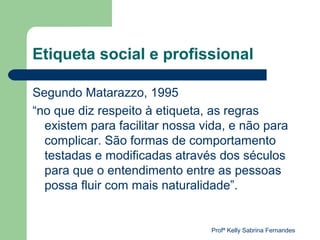 Etiqueta social e profissional

Segundo Matarazzo, 1995
“no que diz respeito à etiqueta, as regras
  existem para facilitar nossa vida, e não para
  complicar. São formas de comportamento
  testadas e modificadas através dos séculos
  para que o entendimento entre as pessoas
  possa fluir com mais naturalidade”.


                                Profª Kelly Sabrina Fernandes
 