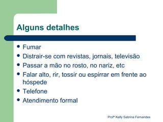 Alguns detalhes

 Fumar
 Distrair-se com revistas, jornais, televisão
 Passar a mão no rosto, no nariz, etc
 Falar alto, rir, tossir ou espirrar em frente ao
  hóspede
 Telefone
 Atendimento formal


                                   Profª Kelly Sabrina Fernandes
 
