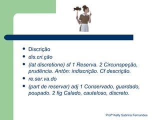    Discrição
   dis.cri.ção
   (lat discretione) sf 1 Reserva. 2 Circunspeção,
    prudência. Antôn: indiscrição. Cf descrição.
   re.ser.va.do
   (part de reservar) adj 1 Conservado, guardado,
    poupado. 2 fig Calado, cauteloso, discreto.



                                    Profª Kelly Sabrina Fernandes
 