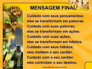 MENSAGEM FINALMENSAGEM FINAL
Cuidado com seus pensamentos;Cuidado com seus pensamentos;
eles se transformam em palavras.eles se transformam em palavras.
Cuidado com suas palavras;Cuidado com suas palavras;
elas se transformam em ações.elas se transformam em ações.
Cuidado com suas ações;Cuidado com suas ações;
elas se transformam em hábitos.elas se transformam em hábitos.
Cuidado com seus hábitos;Cuidado com seus hábitos;
eles moldam o seu caráter.eles moldam o seu caráter.
Cuidado com o seu caráter;Cuidado com o seu caráter;
eles controlam o seu destino.eles controlam o seu destino.
Programa CIEEde Desenvolvimento Estudantil
 