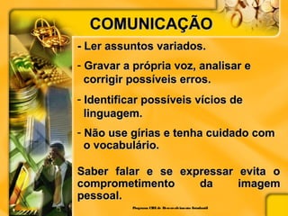 COMUNICAÇÃOCOMUNICAÇÃO
- Ler assuntos variados.- Ler assuntos variados.
- Gravar a própria voz, analisar eGravar a própria voz, analisar e
corrigir possíveis erros.corrigir possíveis erros.
- Identificar possíveis vícios deIdentificar possíveis vícios de
linguagem.linguagem.
- Não use gírias e tenha cuidado comNão use gírias e tenha cuidado com
o vocabulário.o vocabulário.
Saber falar e se expressar evita oSaber falar e se expressar evita o
comprometimento da imagemcomprometimento da imagem
pessoal.pessoal.
Programa CIEEde Desenvolvimento Estudantil
 