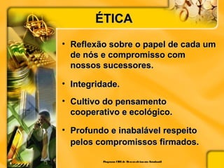 ÉTICAÉTICA
• Reflexão sobre o papel de cada umReflexão sobre o papel de cada um
de nós e compromisso comde nós e compromisso com
nossos sucessores.nossos sucessores.
• Integridade.Integridade.
• Cultivo do pensamentoCultivo do pensamento
cooperativo e ecológico.cooperativo e ecológico.
• Profundo e inabalável respeitoProfundo e inabalável respeito
pelos compromissos firmados.pelos compromissos firmados.
Programa CIEEde Desenvolvimento Estudantil
 